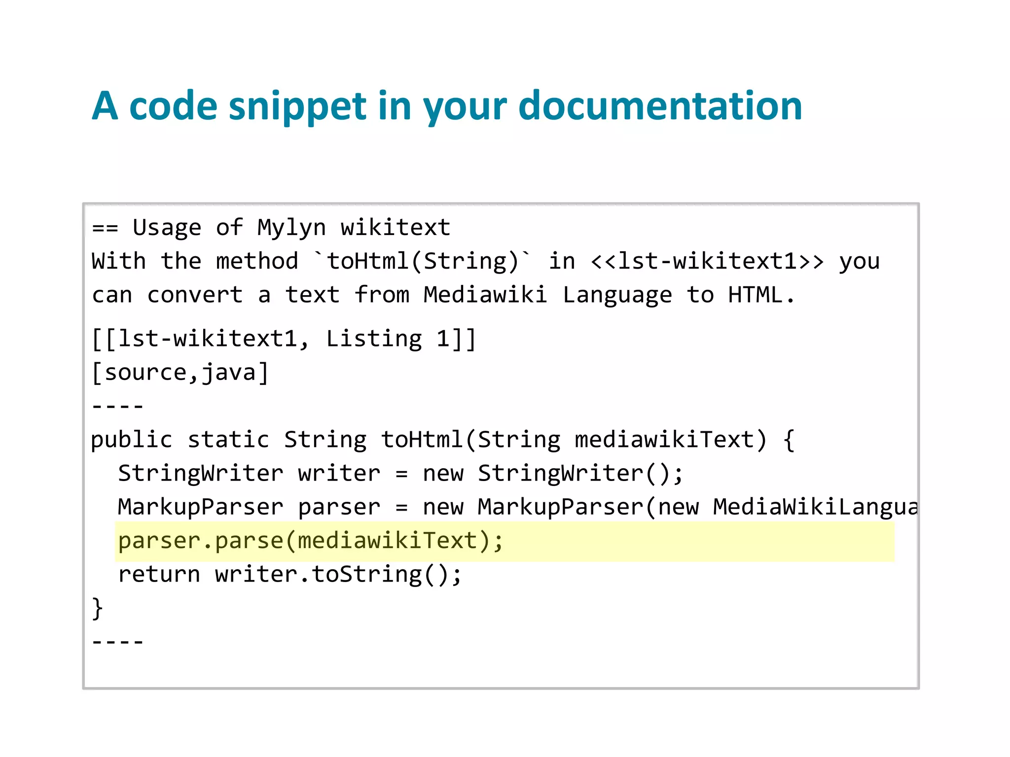 A code snippet in your documentation == Usage of Mylyn wikitext With the method `toHtml(String)` in <<lst-wikitext1>> you can convert a text from Mediawiki Language to HTML. [[lst-wikitext1, Listing 1]] [source,java] ---- public static String toHtml(String mediawikiText) { StringWriter writer = new StringWriter(); MarkupParser parser = new MarkupParser(new MediaWikiLanguage(), n parser.parse(mediawikiText); return writer.toString(); } ---- 