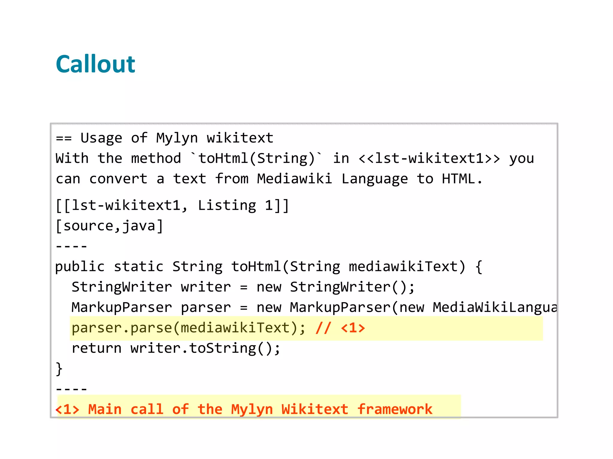 Callout == Usage of Mylyn wikitext With the method `toHtml(String)` in <<lst-wikitext1>> you can convert a text from Mediawiki Language to HTML. [[lst-wikitext1, Listing 1]] [source,java] ---- public static String toHtml(String mediawikiText) { StringWriter writer = new StringWriter(); MarkupParser parser = new MarkupParser(new MediaWikiLanguage(), n parser.parse(mediawikiText); // <1> return writer.toString(); } ---- <1> Main call of the Mylyn Wikitext framework 