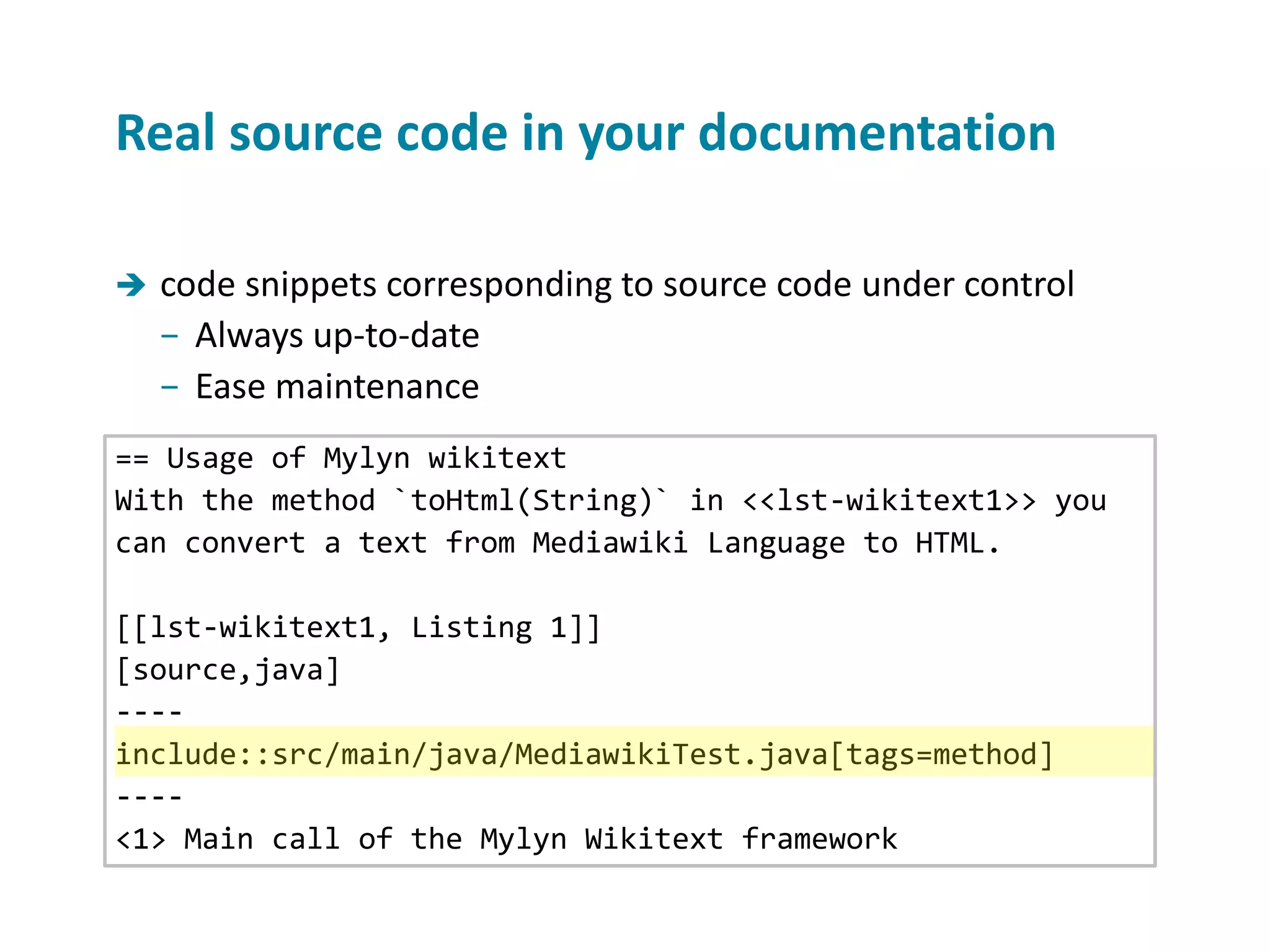  code snippets corresponding to source code under control − Always up-to-date − Ease maintenance Real source code in your documentation == Usage of Mylyn wikitext With the method `toHtml(String)` in <<lst-wikitext1>> you can convert a text from Mediawiki Language to HTML. [[lst-wikitext1, Listing 1]] [source,java] ---- include::src/main/java/MediawikiTest.java[tags=method] ---- <1> Main call of the Mylyn Wikitext framework 
