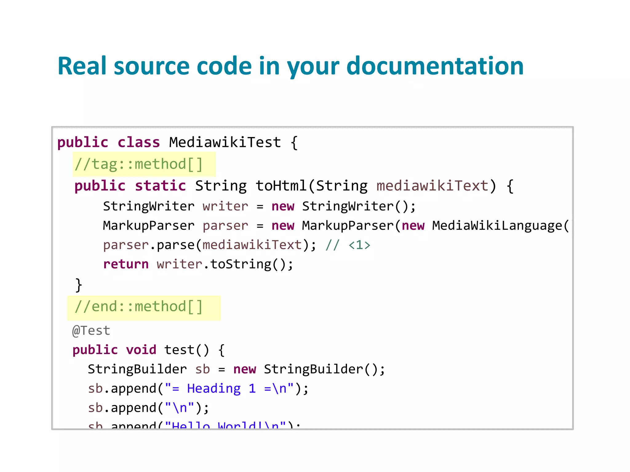 Real source code in your documentation public class MediawikiTest { //tag::method[] public static String toHtml(String mediawikiText) { StringWriter writer = new StringWriter(); MarkupParser parser = new MarkupParser(new MediaWikiLanguage(), new H parser.parse(mediawikiText); // <1> return writer.toString(); } //end::method[] @Test public void test() { StringBuilder sb = new StringBuilder(); sb.append("= Heading 1 =n"); sb.append("n"); sb.append("Hello World!n"); sb.append("n"); sb.append("* Loremn"); 