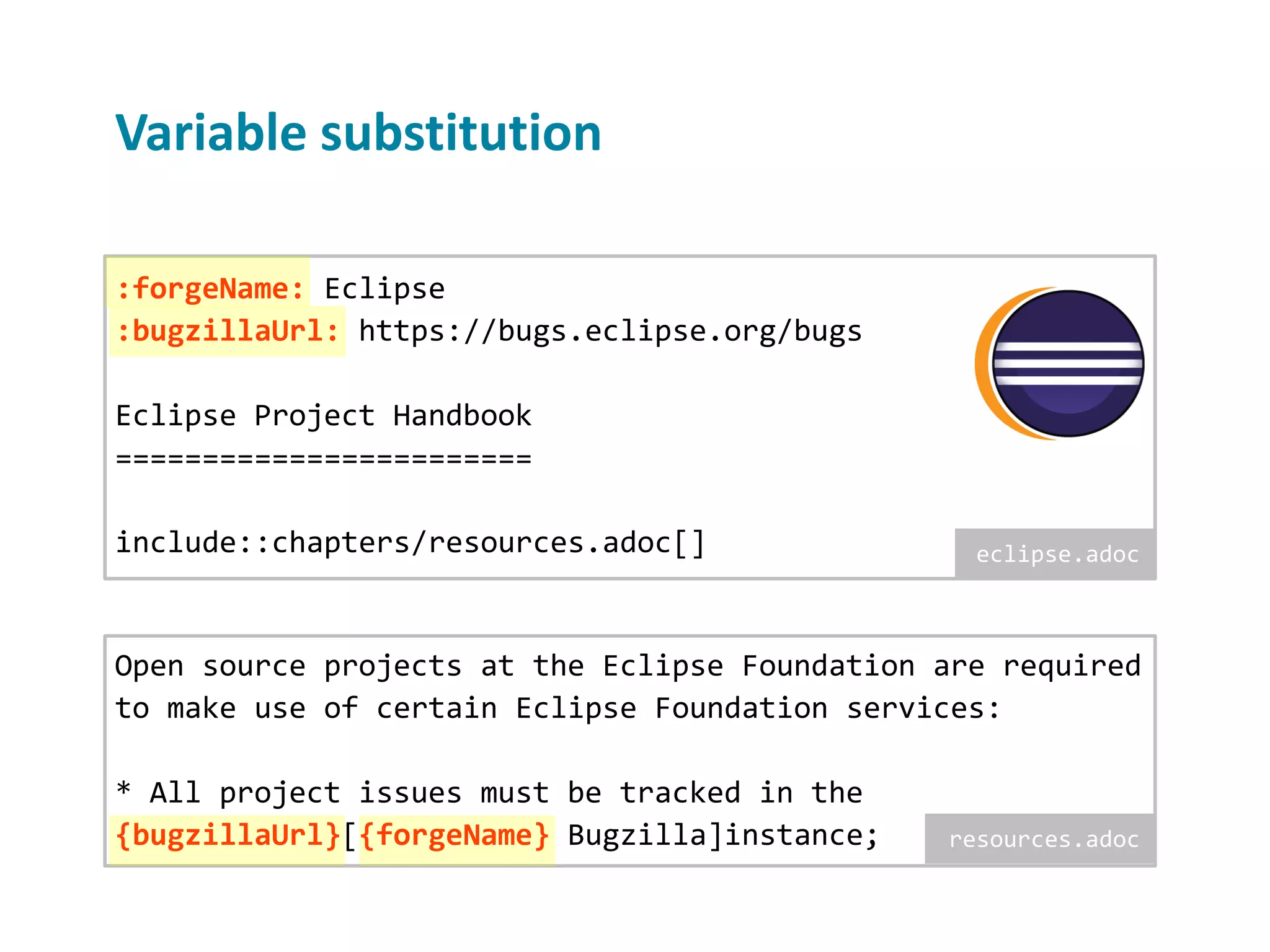 Variable substitution Open source projects at the Eclipse Foundation are required to make use of certain Eclipse Foundation services: * All project issues must be tracked in the {bugzillaUrl}[{forgeName} Bugzilla]instance; :forgeName: Eclipse :bugzillaUrl: https://bugs.eclipse.org/bugs Eclipse Project Handbook ======================== include::chapters/resources.adoc[] eclipse.adoc resources.adoc 