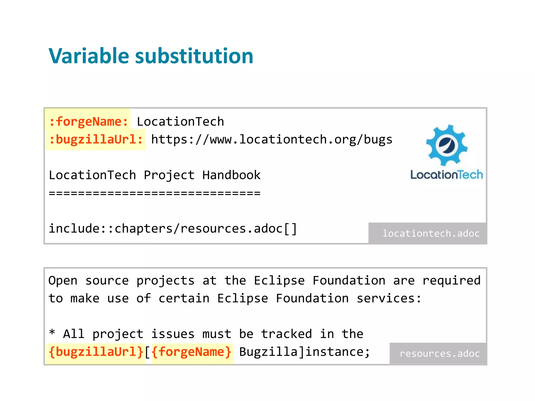Variable substitution Open source projects at the Eclipse Foundation are required to make use of certain Eclipse Foundation services: * All project issues must be tracked in the {bugzillaUrl}[{forgeName} Bugzilla]instance; :forgeName: LocationTech :bugzillaUrl: https://www.locationtech.org/bugs LocationTech Project Handbook ============================= include::chapters/resources.adoc[] locationtech.adoc resources.adoc 