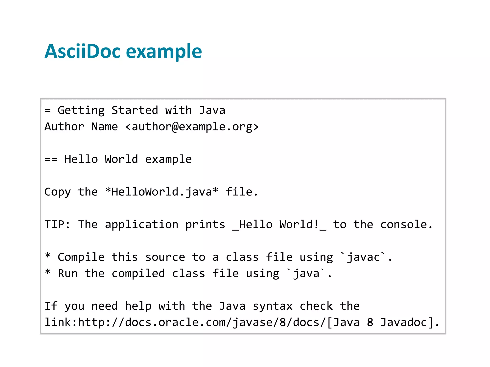 AsciiDoc example = Getting Started with Java Author Name <author@example.org> == Hello World example Copy the *HelloWorld.java* file. TIP: The application prints _Hello World!_ to the console. * Compile this source to a class file using `javac`. * Run the compiled class file using `java`. If you need help with the Java syntax check the link:http://docs.oracle.com/javase/8/docs/[Java 8 Javadoc]. 