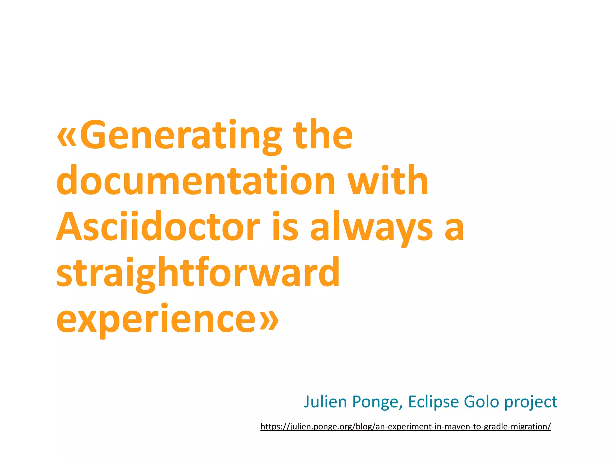 «Generating the documentation with Asciidoctor is always a straightforward experience» Julien Ponge, Eclipse Golo project https://julien.ponge.org/blog/an-experiment-in-maven-to-gradle-migration/ 