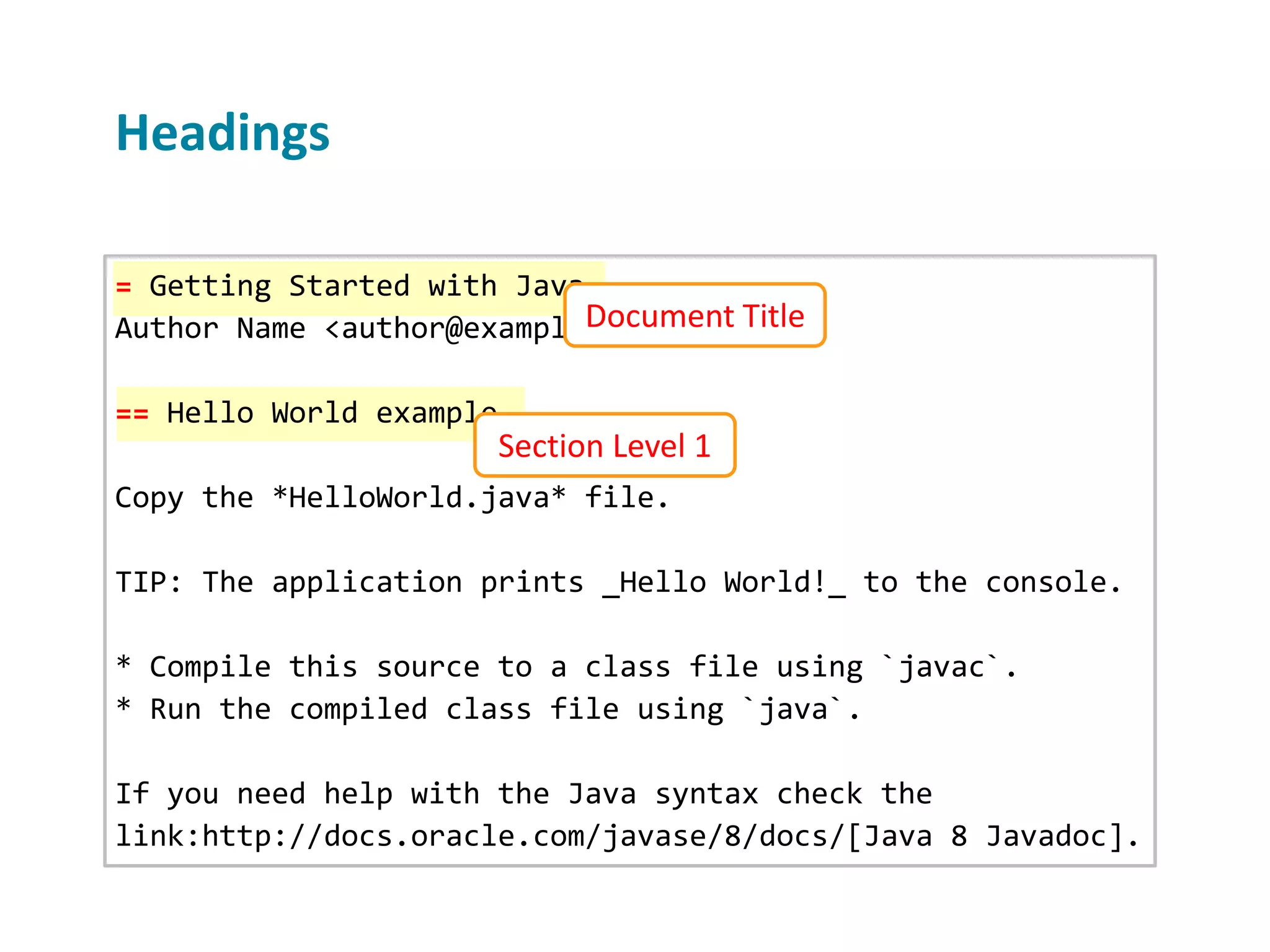 Headings = Getting Started with Java Author Name <author@example.org> == Hello World example Copy the *HelloWorld.java* file. TIP: The application prints _Hello World!_ to the console. * Compile this source to a class file using `javac`. * Run the compiled class file using `java`. If you need help with the Java syntax check the link:http://docs.oracle.com/javase/8/docs/[Java 8 Javadoc]. Document Title Section Level 1 