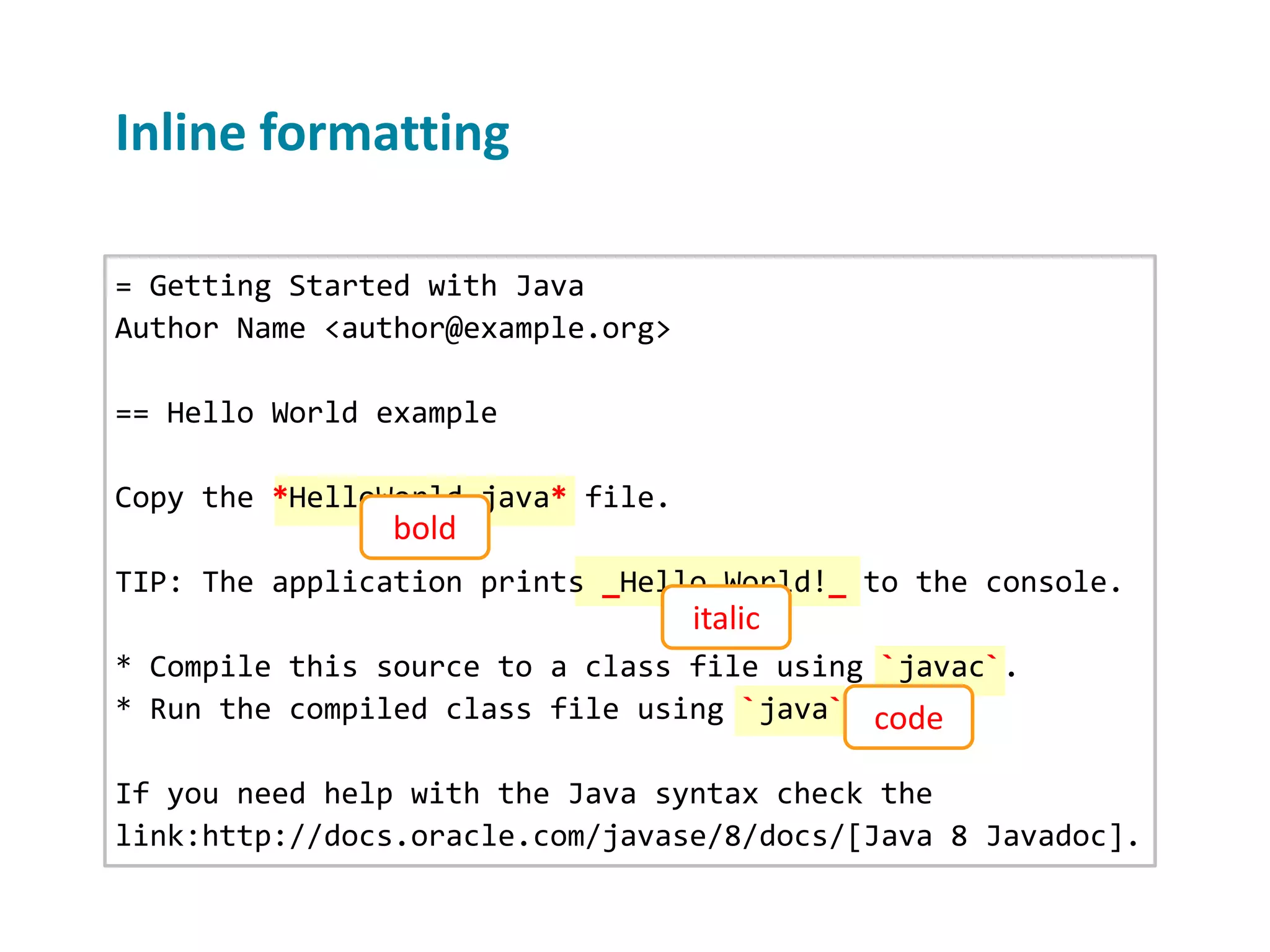 Inline formatting = Getting Started with Java Author Name <author@example.org> == Hello World example Copy the *HelloWorld.java* file. TIP: The application prints _Hello World!_ to the console. * Compile this source to a class file using `javac`. * Run the compiled class file using `java`. If you need help with the Java syntax check the link:http://docs.oracle.com/javase/8/docs/[Java 8 Javadoc]. bold italic code 