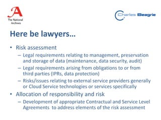 Here be lawyers…
• Risk assessment
– Legal requirements relating to management, preservation
and storage of data (maintenance, data security, audit)
– Legal requirements arising from obligations to or from
third parties (IPRs, data protection)
– Risks/issues relating to external service providers generally
or Cloud Service technologies or services specifically
• Allocation of responsibility and risk
– Development of appropriate Contractual and Service Level
Agreements to address elements of the risk assessment
 