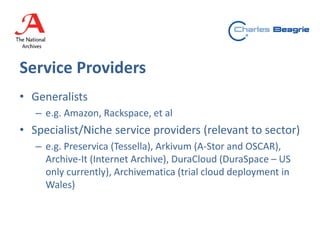 Service Providers
• Generalists
– e.g. Amazon, Rackspace, et al
• Specialist/Niche service providers (relevant to sector)
– e.g. Preservica (Tessella), Arkivum (A-Stor and OSCAR),
Archive-It (Internet Archive), DuraCloud (DuraSpace – US
only currently), Archivematica (trial cloud deployment in
Wales)
 