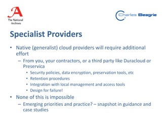 Specialist Providers
• Native (generalist) cloud providers will require additional
effort
– From you, your contractors, or a third party like Duracloud or
Preservica
• Security policies, data encryption, preservation tools, etc
• Retention procedures
• Integration with local management and access tools
• Design for failure!
• None of this is impossible
– Emerging priorities and practice? – snapshot in guidance and
case studies
 
