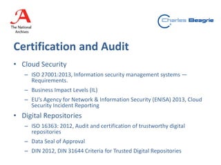 Certification and Audit
• Cloud Security
– ISO 27001:2013, Information security management systems —
Requirements.
– Business Impact Levels (IL)
– EU’s Agency for Network & Information Security (ENISA) 2013, Cloud
Security Incident Reporting
• Digital Repositories
– ISO 16363: 2012, Audit and certification of trustworthy digital
repositories
– Data Seal of Approval
– DIN 2012, DIN 31644 Criteria for Trusted Digital Repositories
 