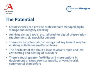 The Potential
• Cloud services can provide professionally managed digital
storage and integrity checking
• Archives can add tools, etc. tailored for digital preservation
requirements via specialist vendors
• There can be potential cost savings but key benefit may be
enabling activity for smaller archives
• The flexibility of the cloud allows relatively rapid and low-
cost testing and piloting of providers
• There is much greater flexibility and more options in
deployment of cloud services (public, private, hybrid,
community) than before
 