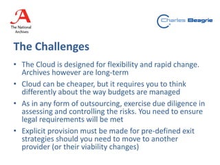 The Challenges
• The Cloud is designed for flexibility and rapid change.
Archives however are long-term
• Cloud can be cheaper, but it requires you to think
differently about the way budgets are managed
• As in any form of outsourcing, exercise due diligence in
assessing and controlling the risks. You need to ensure
legal requirements will be met
• Explicit provision must be made for pre-defined exit
strategies should you need to move to another
provider (or their viability changes)
 