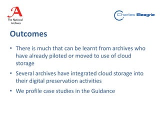 Outcomes
• There is much that can be learnt from archives who
have already piloted or moved to use of cloud
storage
• Several archives have integrated cloud storage into
their digital preservation activities
• We profile case studies in the Guidance
 