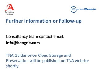 Further information or Follow-up
Consultancy team contact email:
info@beagrie.com
TNA Guidance on Cloud Storage and
Preservation will be published on TNA website
shortly
 