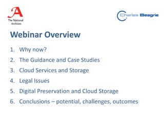 Webinar Overview
1. Why now?
2. The Guidance and Case Studies
3. Cloud Services and Storage
4. Legal Issues
5. Digital Preservation and Cloud Storage
6. Conclusions – potential, challenges, outcomes
 
