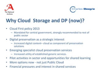 Why Cloud Storage and DP (now)?
• Cloud First policy 2013
– Mandated for central government, strongly recommended to rest of
public sector
• Digital preservation as a strategic interest
– Increased digital content– cloud as component of preservation
solutions
• Emerging specialist cloud preservation services
– Increased utility of established generic services.
• Pilot activities in sector and opportunities for shared learning
• More options now - not just Public Cloud
• Financial pressures and interest in shared services
 