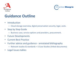 Guidance Outline
• Introduction
– Cloud storage overview, digital preservation security, legal, costs.
• Step by Step Guide
– Business case, service options and providers, procurement.
• Future Developments
• Current Best Practice
• Further advice and guidance - annotated bibliography
– Relevant studies & standards + 5 Case Studies (linked documents)
• Legal Issues tables
 