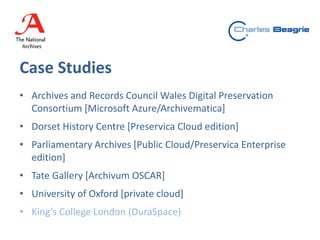 Case Studies
• Archives and Records Council Wales Digital Preservation
Consortium [Microsoft Azure/Archivematica]
• Dorset History Centre [Preservica Cloud edition]
• Parliamentary Archives [Public Cloud/Preservica Enterprise
edition]
• Tate Gallery [Archivum OSCAR]
• University of Oxford [private cloud]
• King’s College London (DuraSpace)
 