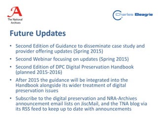 Future Updates
• Second Edition of Guidance to disseminate case study and
provider offering updates (Spring 2015)
• Second Webinar focusing on updates (Spring 2015)
• Second Edition of DPC Digital Preservation Handbook
(planned 2015-2016)
• After 2015 the guidance will be integrated into the
Handbook alongside its wider treatment of digital
preservation issues
• Subscribe to the digital preservation and NRA-Archives
announcement email lists on JiscMail, and the TNA blog via
its RSS feed to keep up to date with announcements
 