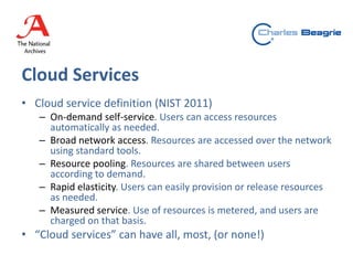 Cloud Services
• Cloud service definition (NIST 2011)
– On-demand self-service. Users can access resources
automatically as needed.
– Broad network access. Resources are accessed over the network
using standard tools.
– Resource pooling. Resources are shared between users
according to demand.
– Rapid elasticity. Users can easily provision or release resources
as needed.
– Measured service. Use of resources is metered, and users are
charged on that basis.
• “Cloud services” can have all, most, (or none!)
 