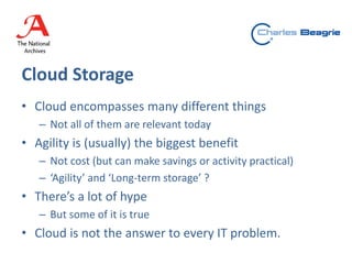 Cloud Storage
• Cloud encompasses many different things
– Not all of them are relevant today
• Agility is (usually) the biggest benefit
– Not cost (but can make savings or activity practical)
– ‘Agility’ and ‘Long-term storage’ ?
• There’s a lot of hype
– But some of it is true
• Cloud is not the answer to every IT problem.
 