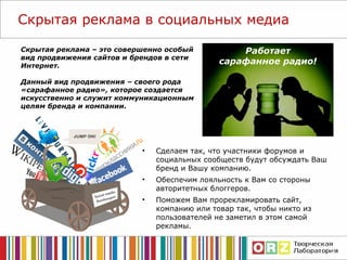 Скрытая реклама в социальных медиа Работает сарафанное радио! Скрытая реклама – это совершенно особый вид продвижения сайтов и брендов в сети Интернет.  Данный вид продвижения – своего рода «сарафанное радио», которое создается искусственно и служит коммуникационным целям бренда и компании. Сделаем так, что участники форумов и социальных сообществ будут обсуждать Ваш бренд и Вашу компанию. Обеспечим лояльность к Вам со стороны авторитетных блоггеров. Поможем Вам прорекламировать сайт, компанию или товар так, чтобы никто из пользователей не заметил в этом самой рекламы. 