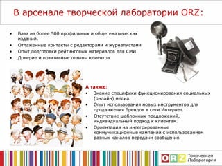 В арсенале т ворческой лаборатории  ORZ : База из более 500 профильных и общетематических изданий. Отлаженные контакты с редакторами и журналистами Опыт подготовки рейтинговых материалов для СМИ Доверие и позитивные отзывы клиентов А также : Знание специфики  функционирования социальных (онлайн) медиа . О пыт использования новых инструментов для продвижения брендов в сети Интернет . Отсутствие шаблонных предложений, индивидуальный подход к клиентам . Ориентация на интегрированные коммуникационные кампании с использованием разных каналов передачи сообщения . 