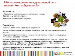 Активности: Разработка коммуникационной стратегии вывода бренда на украинский рынок Работа в формате пресс-службы PR- сопровождение международной сети кофеен  Aroma Espresso Bar Результаты: Высокая лояльность к бренду со стороны ЦА Более 30 бесплатных публикаций по результатам рассылки каждого пресс-релиза.  Журналисты регулярно сами инициируют контакты и готовили развернутые публикации о заведениях сети. Деловые издания, в которых были опубликованы материалы об  Aroma Espresso Bar :  журналы «Компаньон», «Корреспондент», «Контракты», «Власть Денег», газеты «День», «15 минут»,   «Дело», еженедельник «Комментарии», порталы  Rbc.ua, Ricardo.ua, Liga.net,   interfax.ua Развлекательные СМИ: журналы « Playboy » ,  « Time Out », «Афиша»,   порталы  Gloss.ua, Chicken.kiev.ua . 