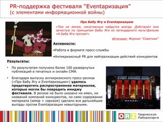 PR- поддержка фестиваля  “ Event аризация ”  (с элементами информационной войны) Результаты: По результатам получено более 100 развернутых публикаций в печатных и онлайн СМИ.  Благодаря в ыпуску антикризисного пресс-релиза («Про Бабу Ягу и  Event аризацию » )  удалось предотвратить распространение материалов, которые могли бы повредить имиджу фестиваля . В релизе не было указано ни имен, ни названий компаний конкурентов, но само содержание материала (юмор + сарказм) сделало все дальнейшие выпады против  Event аризации нев ыгодными. Про Бабу Ягу и  Event аризацию  «Тем не менее, несогласные найдутся всегда. Действуют они зачастую по принципам Бабы Яги из легендарного мультфильма «А Баба Яга против!». Источник:   Журнал “Советник” Активности: Работа в формате пресс-службы Антикризисный  PR  для нейтрализации действий конкурентов  