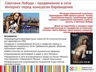 Активности : Перевод/подготовка/адаптация новостей об исполнительнице для европейских СМИ . Создание и сопровождение блогов и профилей певицы в европейских социальных сетях (добавление друзей, общение, публикация заметок) . Работа агентов на тематических музыкальных форумах . Тиражирование фотографий и видео в сети Интернет . Продвижение в сети альтернативного видео на песню «Мишка» под названием «Саакашвили Мишка – гадкий мальчишка» . Информационное сопровождение социальной акции против насилия в семье . Светлана Лобода - продвижение в сети Интернет перед конкурсом Евровидение PR-акция украинской участницы Евровидения-2009 прошла удачно. Теперь сомалийские пираты, захватившие судно «Ариана» с украинским экипажем, хотят не деньги, а Светлану Лободу Денег на подготовку к конкурсу наша представительница от государства не получила, поэтому «брать Европу» было решено нахрапом, эпатажем и партизанщиной.    
