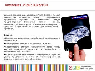 Украино-американская компания «Чойс Юкрейн» первой вышла на украинский рынок с предложением продленной гарантии на автомобили. Услуга предусматривает бесплатный ремонт и замену вышедших из строя узлов и агрегатов транспортного средства. Услуга особо актуальна для автомобилей с пробегом. Задачи: Донести до украинских потребителей информацию о новой услуге. Инициировать интерес к продленной гарантии Сформировать стойкую ассоциативную связь между услугой продленной гарантии на автомобили и компанией «Чойс Юкрейн» В долгосрочной перспективе стимулировать спрос на услугу продленной гарантии от «Чойс Юкрейн» со стороны украинских автомобилистов. Компания  «Чойс Юкрейн» 