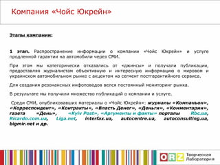 Этапы кампании: 1 этап.  Распространение информации о компании «Чойс Юкрейн» и услуге продленной гарантии на автомобили через СМИ.  При этом мы категорически отказались от «джинсы» и получали публикации, предоставляя журналистам объективную и интересную информацию о мировом и украинском автомобильном рынке с акцентом на сегмент постгарантийного сервиса.  Для создания резонансных инфоповодов велся постоянный мониторинг рынка. В результате мы получили множество публикаций о компании и услуге. Среди СМИ, опубликовавших материалы о «Чойс Юкрейн»:  журналы «Компаньон», «Корреспондент», «Контракты», «Власть Денег», «Деньги», «Комментарии», газета «День»,  « Kyiv Post »,   «Аргументы и факты»  порталы  Rbc.ua ,  Ricardo.com.ua ,  Liga.net ,   interfax.ua ,  autocentre.ua, autoconsulting.ua, bigmir.net  и др. Компания  «Чойс Юкрейн» 