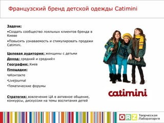 Задачи: Создать сообщество лояльных клиентов бренда в Киеве Повысить узнаваемость и стимулировать  продажи   Catimini . Французский бренд детской одежды  Catimini Целевая аудитория:  женщины с детьми Доход:  средний и средний+ География:  Киев Площадки: вКонтакте Livejournal Тематические форумы Стратегия:  вовлечение ЦА в активное общение, конкурсы, дискуссии на темы воспитания детей 