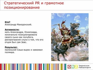 Стратегический  PR  и грамотное позиционирование Кто? Александр Македонский. Активности: мать Александра, Олимпиада, изначально позиционаровала своего сына как полубога, распространяя слухи о том, что его отцом был сам Зевс. Результат: маленький Саша вырос и завоевал полмира.  