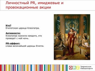 Личностный  PR , имиджевые и провокационные акции Кто? Египетская царица Клеопатра. Активности: Клеопатра казнила каждого, кто проведет с ней ночь. PR- эффект: слава величайшей   царицы Египта. 