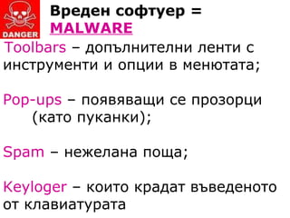 Вреден софтуер =  MALWARE T oolbars  – допълнителни ленти с  инструменти и опции в менютата; Pop - ups  – появяващи се прозорци  (като пуканки); Spam  – нежелана поща; Keyloger  –  които крадат въведеното от клавиатурата 