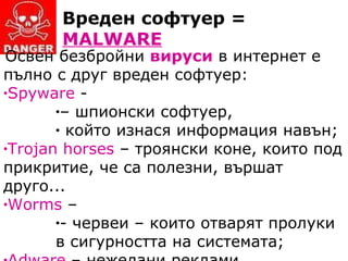 Вреден софтуер =  MALWARE Освен безбройни  вируси  в интернет е пълно с друг вреден софтуер : Spyware   - –   шпионски софтуер,   който изнася информация навън ; Trojan horses  –  троянски коне, които под прикритие, че са полезни, вършат друго... Worms  – -   червеи  –  които отварят пролуки в сигурността на системата ; Adware  –  нежелани реклами... 