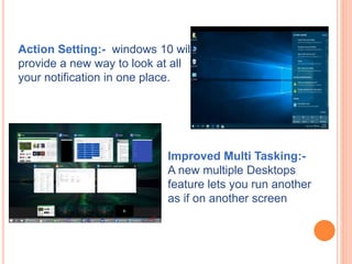 Action Setting:- windows 10 will
provide a new way to look at all
your notification in one place.
Improved Multi Tasking:-
A new multiple Desktops
feature lets you run another
as if on another screen
 
