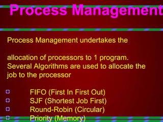 Process Management   Process Management undertakes the  allocation of processors to 1 program. Several Algorithms are used to allocate the  job to the processor FIFO (First In First Out) SJF (Shortest Job First) Round-Robin (Circular) Priority (Memory) 