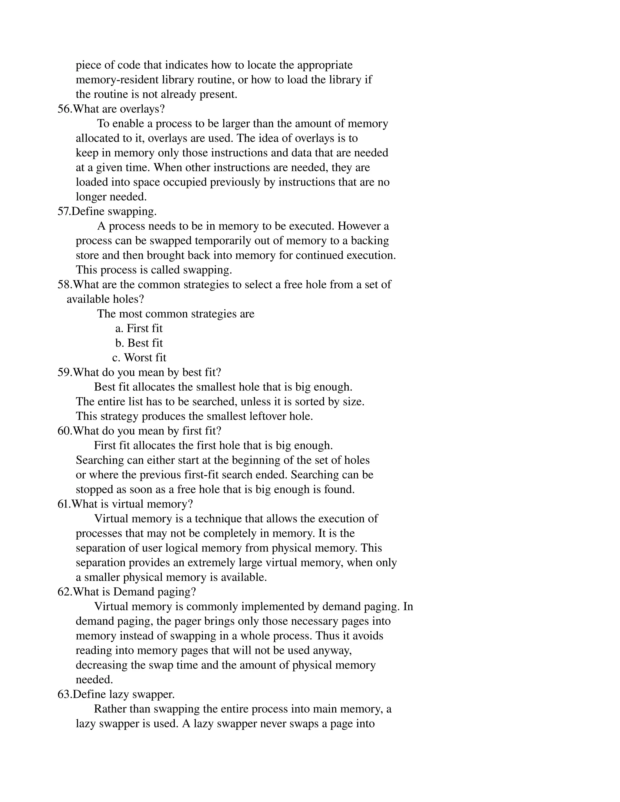       piece of code that indicates how to locate the appropriate
      memory­resident library routine, or how to load the library if
      the routine is not already present.
56.What are overlays?
             To enable a process to be larger than the amount of memory
      allocated to it, overlays are used. The idea of overlays is to
      keep in memory only those instructions and data that are needed
      at a given time. When other instructions are needed, they are
      loaded into space occupied previously by instructions that are no
      longer needed.
57.Define swapping.
             A process needs to be in memory to be executed. However a
      process can be swapped temporarily out of memory to a backing
      store and then brought back into memory for continued execution.
      This process is called swapping.
58.What are the common strategies to select a free hole from a set of
   available holes?
             The most common strategies are
                   a. First fit
                   b. Best fit
                  c. Worst fit
59.What do you mean by best fit?
            Best fit allocates the smallest hole that is big enough.
      The entire list has to be searched, unless it is sorted by size.
      This strategy produces the smallest leftover hole.
60.What do you mean by first fit?
            First fit allocates the first hole that is big enough.
      Searching can either start at the beginning of the set of holes
      or where the previous first­fit search ended. Searching can be
      stopped as soon as a free hole that is big enough is found.
61.What is virtual memory?
            Virtual memory is a technique that allows the execution of
      processes that may not be completely in memory. It is the
      separation of user logical memory from physical memory. This
      separation provides an extremely large virtual memory, when only
      a smaller physical memory is available.
62.What is Demand paging?
            Virtual memory is commonly implemented by demand paging. In
      demand paging, the pager brings only those necessary pages into
      memory instead of swapping in a whole process. Thus it avoids
      reading into memory pages that will not be used anyway,
      decreasing the swap time and the amount of physical memory
      needed.
63.Define lazy swapper.
            Rather than swapping the entire process into main memory, a
      lazy swapper is used. A lazy swapper never swaps a page into
 
