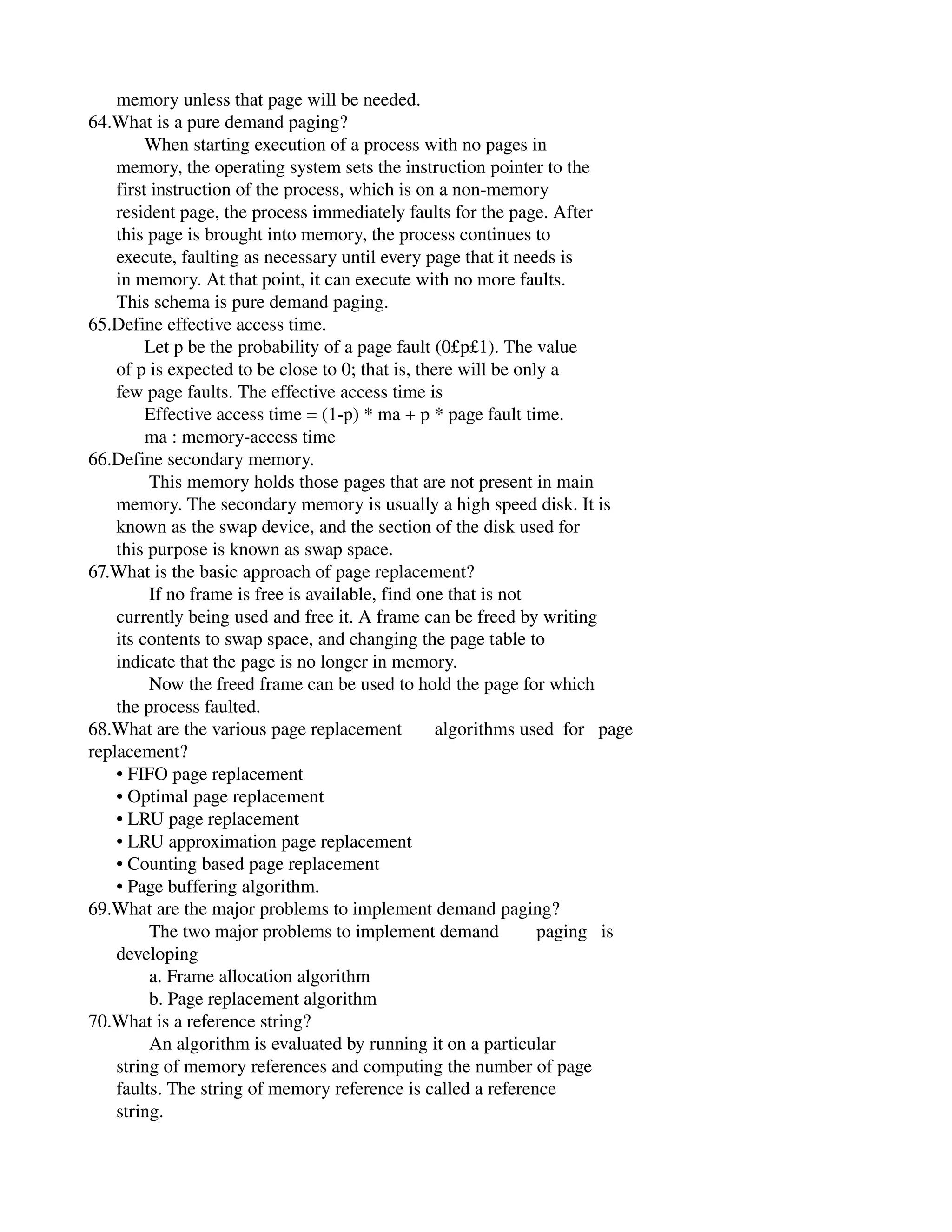       memory unless that page will be needed.
64.What is a pure demand paging?
            When starting execution of a process with no pages in
      memory, the operating system sets the instruction pointer to the
      first instruction of the process, which is on a non­memory
      resident page, the process immediately faults for the page. After
      this page is brought into memory, the process continues to
      execute, faulting as necessary until every page that it needs is
      in memory. At that point, it can execute with no more faults.
      This schema is pure demand paging.
65.Define effective access time.
            Let p be the probability of a page fault (0£p£1). The value
      of p is expected to be close to 0; that is, there will be only a
      few page faults. The effective access time is
            Effective access time = (1­p) * ma + p * page fault time.
            ma : memory­access time
66.Define secondary memory.
             This memory holds those pages that are not present in main
      memory. The secondary memory is usually a high speed disk. It is
      known as the swap device, and the section of the disk used for
      this purpose is known as swap space.
67.What is the basic approach of page replacement?
             If no frame is free is available, find one that is not
      currently being used and free it. A frame can be freed by writing
      its contents to swap space, and changing the page table to
      indicate that the page is no longer in memory.
             Now the freed frame can be used to hold the page for which
      the process faulted.
68.What are the various page replacement       algorithms used  for   page
replacement?
      • FIFO page replacement
      • Optimal page replacement
      • LRU page replacement
      • LRU approximation page replacement
      • Counting based page replacement
      • Page buffering algorithm.
69.What are the major problems to implement demand paging?
             The two major problems to implement demand        paging   is
      developing
             a. Frame allocation algorithm
             b. Page replacement algorithm
70.What is a reference string?
             An algorithm is evaluated by running it on a particular
      string of memory references and computing the number of page
      faults. The string of memory reference is called a reference
      string.
 