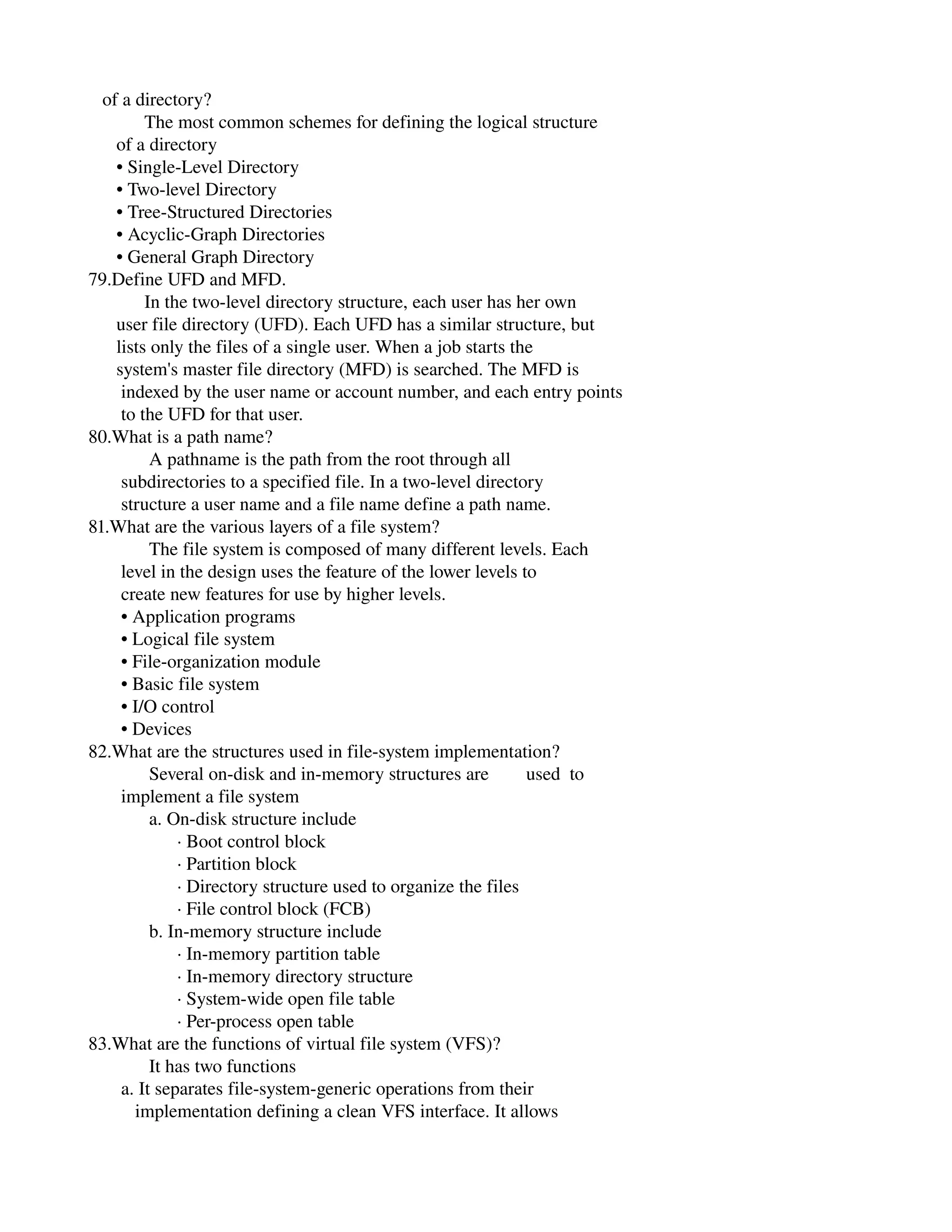    of a directory?
            The most common schemes for defining the logical structure
      of a directory
      • Single­Level Directory
      • Two­level Directory
      • Tree­Structured Directories
      • Acyclic­Graph Directories
      • General Graph Directory
79.Define UFD and MFD.
            In the two­level directory structure, each user has her own
      user file directory (UFD). Each UFD has a similar structure, but
      lists only the files of a single user. When a job starts the
      system's master file directory (MFD) is searched. The MFD is
       indexed by the user name or account number, and each entry points
       to the UFD for that user.
80.What is a path name?
             A pathname is the path from the root through all
       subdirectories to a specified file. In a two­level directory
       structure a user name and a file name define a path name.
81.What are the various layers of a file system?
             The file system is composed of many different levels. Each
       level in the design uses the feature of the lower levels to
       create new features for use by higher levels.
       • Application programs
       • Logical file system
       • File­organization module
       • Basic file system
       • I/O control
       • Devices
82.What are the structures used in file­system implementation?
             Several on­disk and in­memory structures are        used  to
       implement a file system
             a. On­disk structure include
                   ∙ Boot control block
                   ∙ Partition block
                   ∙ Directory structure used to organize the files
                   ∙ File control block (FCB)
             b. In­memory structure include
                   ∙ In­memory partition table
                   ∙ In­memory directory structure
                   ∙ System­wide open file table
                   ∙ Per­process open table
83.What are the functions of virtual file system (VFS)?
             It has two functions
       a. It separates file­system­generic operations from their
          implementation defining a clean VFS interface. It allows
 