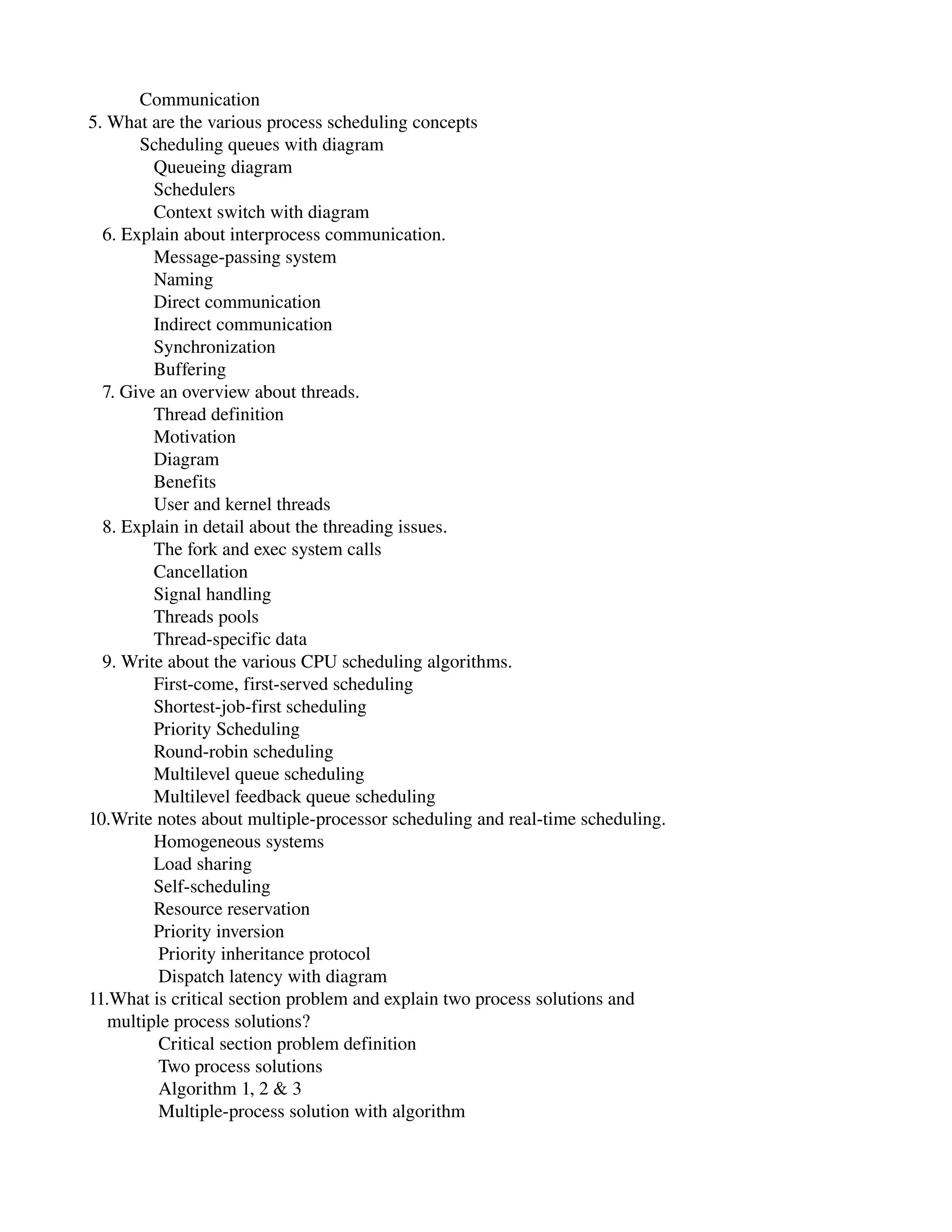            Communication
5. What are the various process scheduling concepts
           Scheduling queues with diagram
              Queueing diagram
              Schedulers
              Context switch with diagram
   6. Explain about interprocess communication.
              Message­passing system
              Naming
              Direct communication
              Indirect communication
              Synchronization
              Buffering
   7. Give an overview about threads.
              Thread definition
              Motivation
              Diagram
              Benefits
              User and kernel threads
   8. Explain in detail about the threading issues.
              The fork and exec system calls
              Cancellation
              Signal handling
              Threads pools
              Thread­specific data
   9. Write about the various CPU scheduling algorithms.
              First­come, first­served scheduling
              Shortest­job­first scheduling
              Priority Scheduling
              Round­robin scheduling
              Multilevel queue scheduling
              Multilevel feedback queue scheduling
10.Write notes about multiple­processor scheduling and real­time scheduling.
              Homogeneous systems
              Load sharing
              Self­scheduling
              Resource reservation
              Priority inversion
               Priority inheritance protocol
               Dispatch latency with diagram
11.What is critical section problem and explain two process solutions and
    multiple process solutions?
               Critical section problem definition
               Two process solutions
               Algorithm 1, 2 & 3
               Multiple­process solution with algorithm
 
