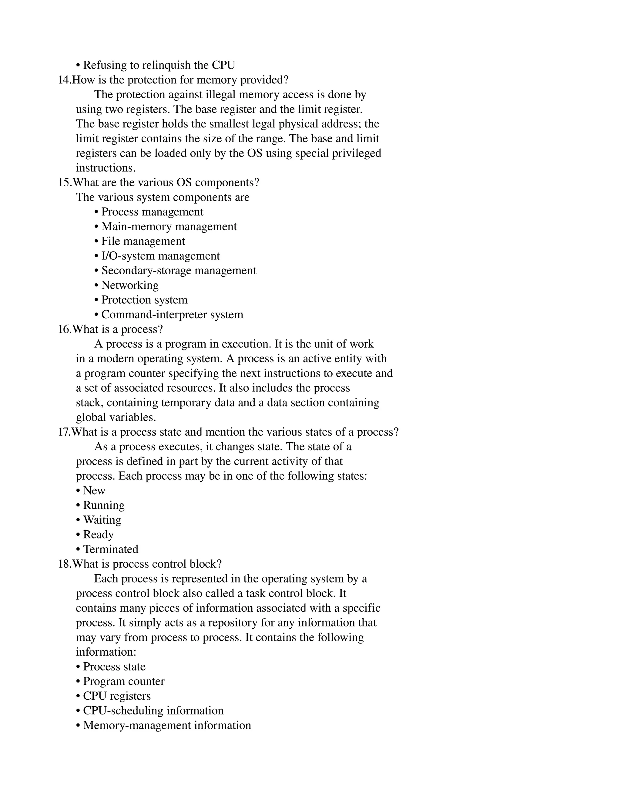       • Refusing to relinquish the CPU
14.How is the protection for memory provided?
            The protection against illegal memory access is done by
      using two registers. The base register and the limit register.
      The base register holds the smallest legal physical address; the
      limit register contains the size of the range. The base and limit
      registers can be loaded only by the OS using special privileged
      instructions.
15.What are the various OS components?
      The various system components are
            • Process management
            • Main­memory management
            • File management
            • I/O­system management
            • Secondary­storage management
            • Networking
            • Protection system
            • Command­interpreter system
16.What is a process?
            A process is a program in execution. It is the unit of work
      in a modern operating system. A process is an active entity with
      a program counter specifying the next instructions to execute and
      a set of associated resources. It also includes the process
      stack, containing temporary data and a data section containing
      global variables.
17.What is a process state and mention the various states of a process?
            As a process executes, it changes state. The state of a
      process is defined in part by the current activity of that
      process. Each process may be in one of the following states:
      • New
      • Running
      • Waiting
      • Ready
      • Terminated
18.What is process control block?
            Each process is represented in the operating system by a
      process control block also called a task control block. It
      contains many pieces of information associated with a specific
      process. It simply acts as a repository for any information that
      may vary from process to process. It contains the following
      information:
      • Process state
      • Program counter
      • CPU registers
      • CPU­scheduling information
      • Memory­management information
 