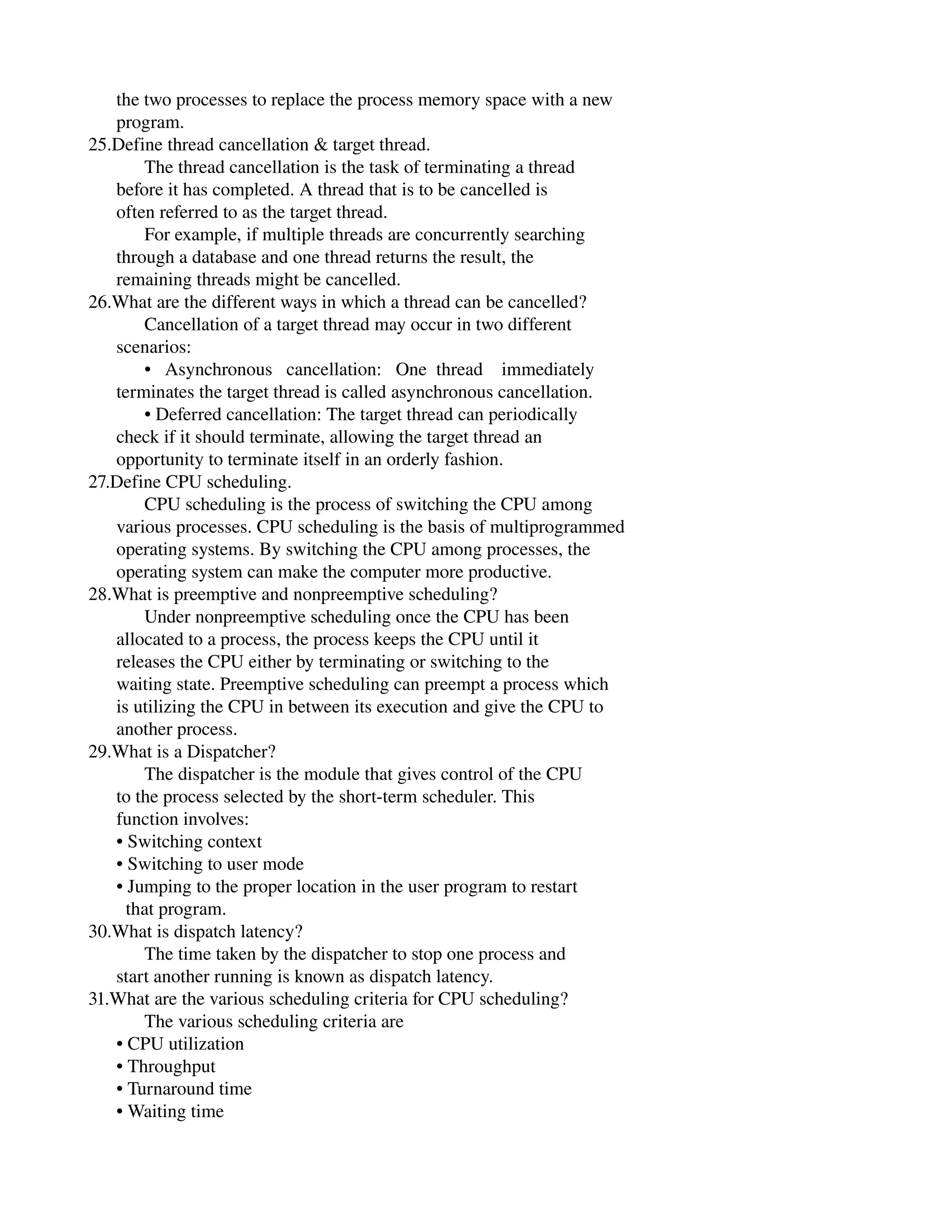      the two processes to replace the process memory space with a new
      program.
25.Define thread cancellation & target thread.
            The thread cancellation is the task of terminating a thread
      before it has completed. A thread that is to be cancelled is
      often referred to as the target thread.
            For example, if multiple threads are concurrently searching
      through a database and one thread returns the result, the
      remaining threads might be cancelled.
26.What are the different ways in which a thread can be cancelled?
            Cancellation of a target thread may occur in two different
      scenarios:
            •   Asynchronous   cancellation:   One  thread    immediately
      terminates the target thread is called asynchronous cancellation.
            • Deferred cancellation: The target thread can periodically
      check if it should terminate, allowing the target thread an
      opportunity to terminate itself in an orderly fashion.
27.Define CPU scheduling.
            CPU scheduling is the process of switching the CPU among
      various processes. CPU scheduling is the basis of multiprogrammed
      operating systems. By switching the CPU among processes, the
      operating system can make the computer more productive.
28.What is preemptive and nonpreemptive scheduling?
            Under nonpreemptive scheduling once the CPU has been
      allocated to a process, the process keeps the CPU until it
      releases the CPU either by terminating or switching to the
      waiting state. Preemptive scheduling can preempt a process which
      is utilizing the CPU in between its execution and give the CPU to
      another process.
29.What is a Dispatcher?
            The dispatcher is the module that gives control of the CPU
      to the process selected by the short­term scheduler. This
      function involves:
      • Switching context
      • Switching to user mode
      • Jumping to the proper location in the user program to restart
        that program.
30.What is dispatch latency?
            The time taken by the dispatcher to stop one process and
      start another running is known as dispatch latency.
31.What are the various scheduling criteria for CPU scheduling?
            The various scheduling criteria are
      • CPU utilization
      • Throughput
      • Turnaround time
      • Waiting time
 