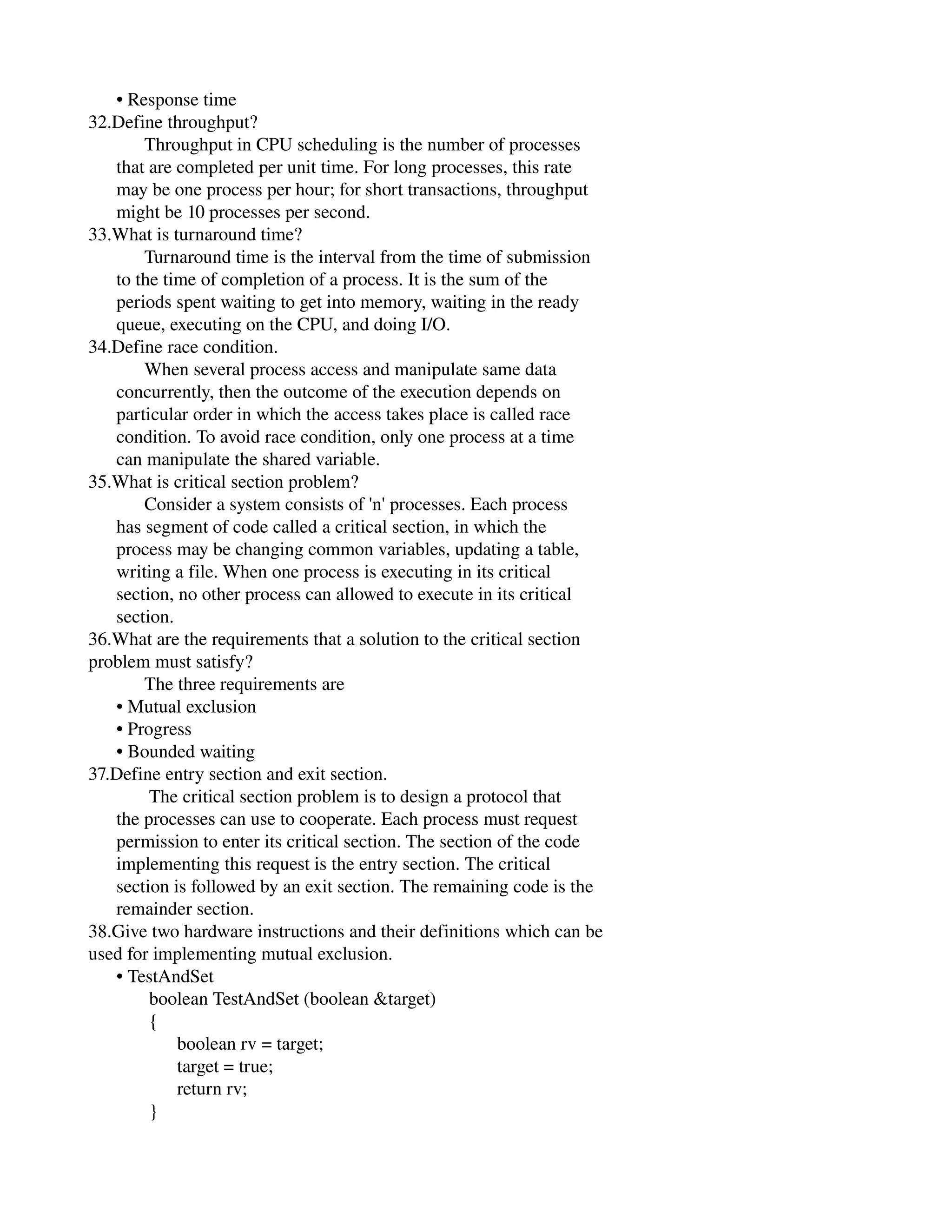       • Response time
32.Define throughput?
            Throughput in CPU scheduling is the number of processes
      that are completed per unit time. For long processes, this rate
      may be one process per hour; for short transactions, throughput
      might be 10 processes per second.
33.What is turnaround time?
            Turnaround time is the interval from the time of submission
      to the time of completion of a process. It is the sum of the
      periods spent waiting to get into memory, waiting in the ready
      queue, executing on the CPU, and doing I/O.
34.Define race condition.
            When several process access and manipulate same data
      concurrently, then the outcome of the execution depends on
      particular order in which the access takes place is called race
      condition. To avoid race condition, only one process at a time
      can manipulate the shared variable.
35.What is critical section problem?
            Consider a system consists of 'n' processes. Each process
      has segment of code called a critical section, in which the
      process may be changing common variables, updating a table,
      writing a file. When one process is executing in its critical
      section, no other process can allowed to execute in its critical
      section.
36.What are the requirements that a solution to the critical section
problem must satisfy?
            The three requirements are
      • Mutual exclusion
      • Progress
      • Bounded waiting
37.Define entry section and exit section.
             The critical section problem is to design a protocol that
      the processes can use to cooperate. Each process must request
      permission to enter its critical section. The section of the code
      implementing this request is the entry section. The critical
      section is followed by an exit section. The remaining code is the
      remainder section.
38.Give two hardware instructions and their definitions which can be
used for implementing mutual exclusion.
      • TestAndSet
             boolean TestAndSet (boolean &target)
             {
                   boolean rv = target;
                   target = true;
                   return rv;
             }
 