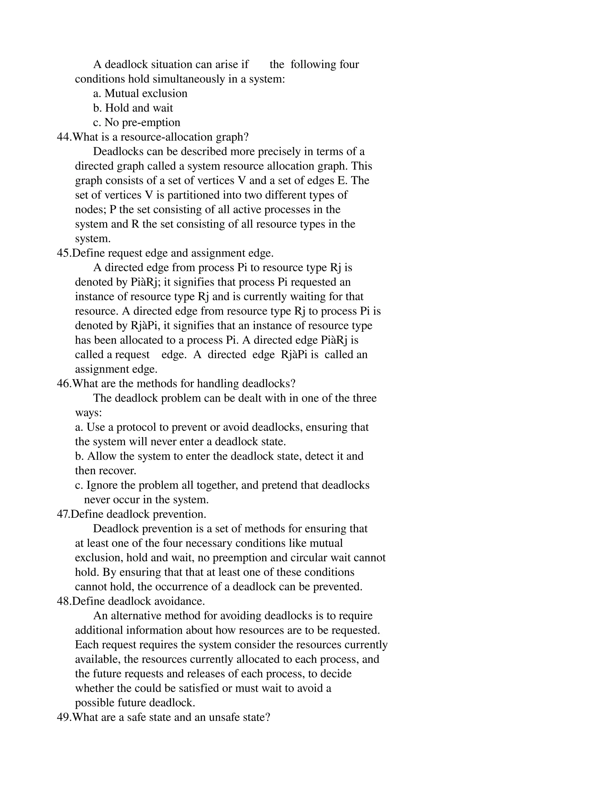             A deadlock situation can arise if       the  following four
      conditions hold simultaneously in a system:
            a. Mutual exclusion
            b. Hold and wait
            c. No pre­emption
44.What is a resource­allocation graph?
            Deadlocks can be described more precisely in terms of a
      directed graph called a system resource allocation graph. This
      graph consists of a set of vertices V and a set of edges E. The
      set of vertices V is partitioned into two different types of
      nodes; P the set consisting of all active processes in the
      system and R the set consisting of all resource types in the
      system.
45.Define request edge and assignment edge.
            A directed edge from process Pi to resource type Rj is
      denoted by PiàRj; it signifies that process Pi requested an
      instance of resource type Rj and is currently waiting for that
      resource. A directed edge from resource type Rj to process Pi is
      denoted by RjàPi, it signifies that an instance of resource type
      has been allocated to a process Pi. A directed edge PiàRj is
      called a request    edge.  A  directed  edge  RjàPi is  called an
      assignment edge.
46.What are the methods for handling deadlocks?
            The deadlock problem can be dealt with in one of the three
      ways:
      a. Use a protocol to prevent or avoid deadlocks, ensuring that
      the system will never enter a deadlock state.
      b. Allow the system to enter the deadlock state, detect it and
      then recover.
      c. Ignore the problem all together, and pretend that deadlocks
         never occur in the system.
47.Define deadlock prevention.
            Deadlock prevention is a set of methods for ensuring that
      at least one of the four necessary conditions like mutual
      exclusion, hold and wait, no preemption and circular wait cannot
      hold. By ensuring that that at least one of these conditions
      cannot hold, the occurrence of a deadlock can be prevented.
48.Define deadlock avoidance.
            An alternative method for avoiding deadlocks is to require
      additional information about how resources are to be requested.
      Each request requires the system consider the resources currently
      available, the resources currently allocated to each process, and
      the future requests and releases of each process, to decide
      whether the could be satisfied or must wait to avoid a
      possible future deadlock.
49.What are a safe state and an unsafe state?
 