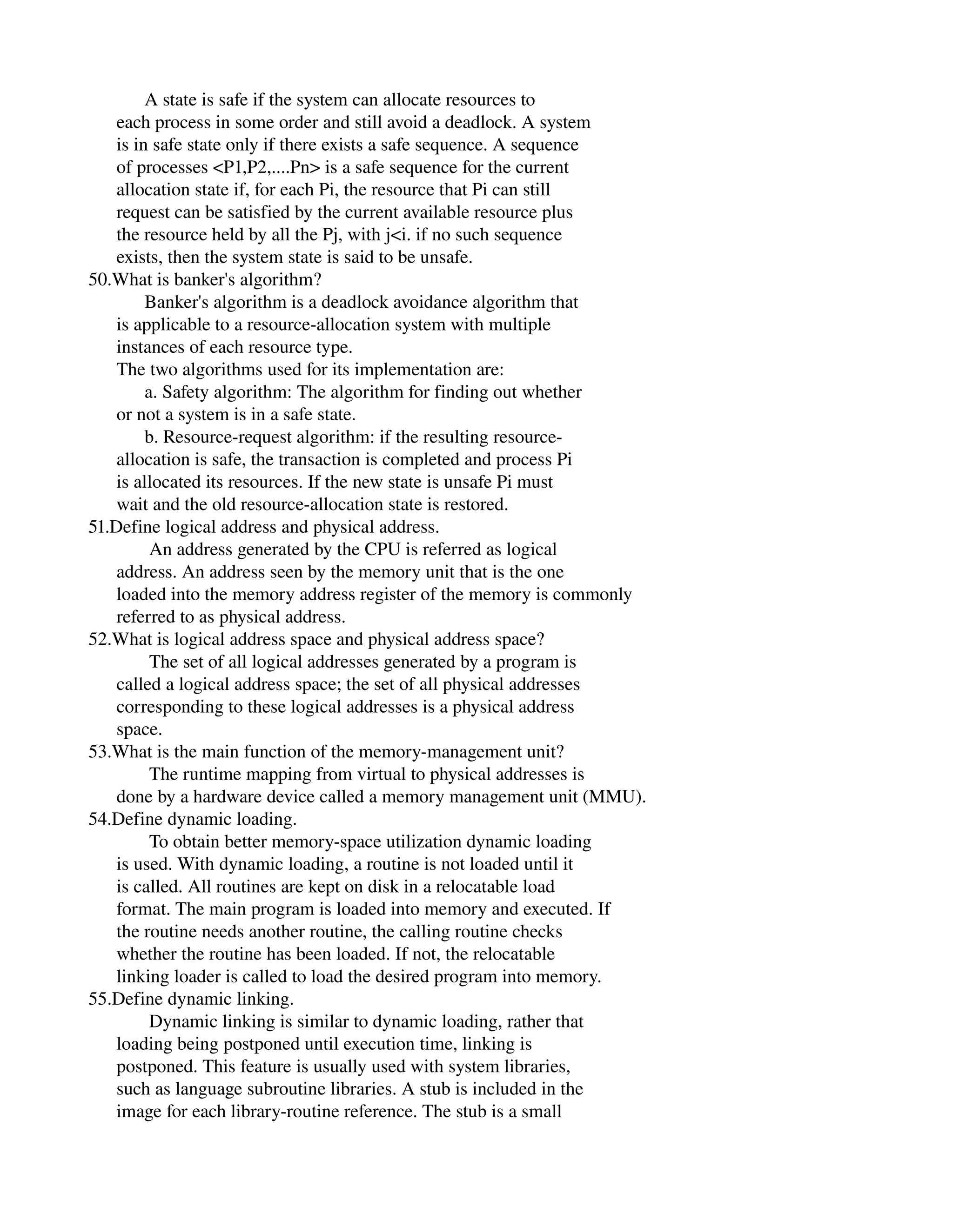             A state is safe if the system can allocate resources to
      each process in some order and still avoid a deadlock. A system
      is in safe state only if there exists a safe sequence. A sequence
      of processes <P1,P2,....Pn> is a safe sequence for the current
      allocation state if, for each Pi, the resource that Pi can still
      request can be satisfied by the current available resource plus
      the resource held by all the Pj, with j<i. if no such sequence
      exists, then the system state is said to be unsafe.
50.What is banker's algorithm?
            Banker's algorithm is a deadlock avoidance algorithm that
      is applicable to a resource­allocation system with multiple
      instances of each resource type.
      The two algorithms used for its implementation are:
            a. Safety algorithm: The algorithm for finding out whether
      or not a system is in a safe state.
            b. Resource­request algorithm: if the resulting resource­
      allocation is safe, the transaction is completed and process Pi
      is allocated its resources. If the new state is unsafe Pi must
      wait and the old resource­allocation state is restored.
51.Define logical address and physical address.
             An address generated by the CPU is referred as logical
      address. An address seen by the memory unit that is the one
      loaded into the memory address register of the memory is commonly
      referred to as physical address.
52.What is logical address space and physical address space?
             The set of all logical addresses generated by a program is
      called a logical address space; the set of all physical addresses
      corresponding to these logical addresses is a physical address
      space.
53.What is the main function of the memory­management unit?
             The runtime mapping from virtual to physical addresses is
      done by a hardware device called a memory management unit (MMU).
54.Define dynamic loading.
             To obtain better memory­space utilization dynamic loading
      is used. With dynamic loading, a routine is not loaded until it
      is called. All routines are kept on disk in a relocatable load
      format. The main program is loaded into memory and executed. If
      the routine needs another routine, the calling routine checks
      whether the routine has been loaded. If not, the relocatable
      linking loader is called to load the desired program into memory.
55.Define dynamic linking.
             Dynamic linking is similar to dynamic loading, rather that
      loading being postponed until execution time, linking is
      postponed. This feature is usually used with system libraries,
      such as language subroutine libraries. A stub is included in the
      image for each library­routine reference. The stub is a small
 