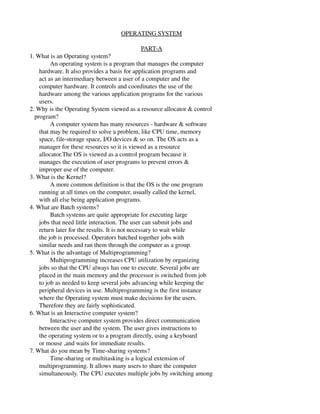            OPERATING SYSTEM

                                                   PART­A
1. What is an Operating system?
             An operating system is a program that manages the computer
      hardware. It also provides a basis for application programs and
      act as an intermediary between a user of a computer and the
      computer hardware. It controls and coordinates the use of the
      hardware among the various application programs for the various
      users.
2. Why is the Operating System viewed as a resource allocator & control
   program?
             A computer system has many resources ­ hardware & software
      that may be required to solve a problem, like CPU time, memory
      space, file­storage space, I/O devices & so on. The OS acts as a
      manager for these resources so it is viewed as a resource
      allocator.The OS is viewed as a control program because it
      manages the execution of user programs to prevent errors &
      improper use of the computer.
3. What is the Kernel?
             A more common definition is that the OS is the one program
      running at all times on the computer, usually called the kernel,
      with all else being application programs.
4. What are Batch systems?
             Batch systems are quite appropriate for executing large
      jobs that need little interaction. The user can submit jobs and
      return later for the results. It is not necessary to wait while
      the job is processed. Operators batched together jobs with
      similar needs and ran them through the computer as a group.
5. What is the advantage of Multiprogramming?
             Multiprogramming increases CPU utilization by organizing
      jobs so that the CPU always has one to execute. Several jobs are
      placed in the main memory and the processor is switched from job
      to job as needed to keep several jobs advancing while keeping the
      peripheral devices in use. Multiprogramming is the first instance
      where the Operating system must make decisions for the users.
      Therefore they are fairly sophisticated.
6. What is an Interactive computer system?
             Interactive computer system provides direct communication
      between the user and the system. The user gives instructions to
      the operating system or to a program directly, using a keyboard
      or mouse ,and waits for immediate results.
7. What do you mean by Time­sharing systems?
             Time­sharing or multitasking is a logical extension of
      multiprogramming. It allows many users to share the computer
      simultaneously. The CPU executes multiple jobs by switching among
 