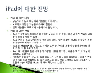 iPad 에 대한 비평 성능이나 기능이 무난해서 어중간한 디바이스 . 노트북의 다양한 기능을 따라가지 못한다 . 입력 기능등이 부족해서 사용하기에 불편하다 . iPad 에 대한 전망 iPad 는 넷북등의 컴퓨터라기 보다는  eBook 에 가깝다 .  따라서 기존 킨들의 시장을 충분히 장학할 수 있다 . iPad  기능은 중요 몇가지에만 특화되어 있다 .  넷북과 같이 다양한 기능을 어중간한 성능으로 지원하지 않는다 . iPad 는  MacOSX 를 기반으로 하지만 모두  UI 구성을 새롭게 만들어  iPhone 과도 다른  UI 를 가지고 있다 . iPod 가 나왔을때 많은 사람들이 다양한 비판을 했지만 ,  애플은 몇 가지 기능에 집중해서 성공했다 . 개인적인 견해지만  iPad 는 성공 가능성은 상당히 높다고 생각한다 .  애플은 킨들의 성공을 보고 킨들보다 더 좋은 제품으로 이 사장을 공략하고 있다 . iPod 가 나왔을때  mp3 시장을  iRiver 가 거의 독점하고 있었다 . 최근 뉴스 애플이  iPad  판매일정을 공개 . 3 월  12 일부터 구매 신청을 받으나 , 실제 배송은  4 월  3 일에나 시작 . 3G  버전은  4 월말까지 기다려야한다고 한국에는  5 월 이후에나  iPad 를 출시 가능할 것으로 예상 